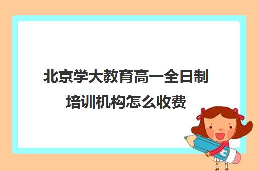 北京学大教育高一全日制培训机构怎么收费（北京大学生家教一对一收费标准）