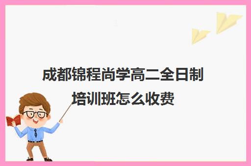 成都锦程尚学高二全日制培训班怎么收费(成都高三全日制培训机构排名)