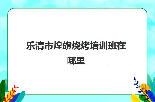 乐清市煌旗烧烤培训班在哪里(乐清培训机构有哪些)