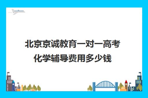 北京京诚教育一对一高考化学辅导费用多少钱（北京高三补课机构排名）