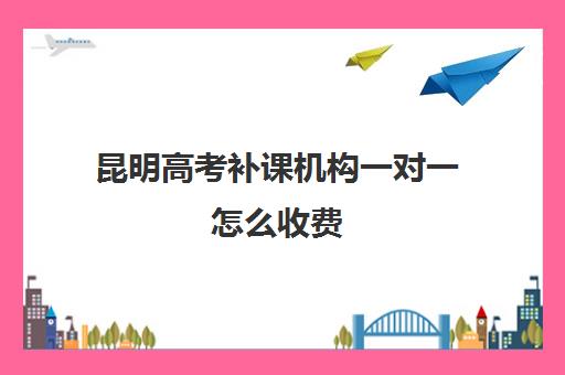 昆明高考补课机构一对一怎么收费(昆明全日制高考冲刺班)