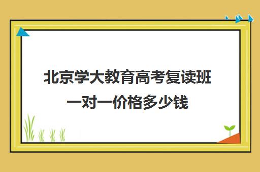 北京学大教育高考复读班一对一价格多少钱（一对一补课一般多少钱）