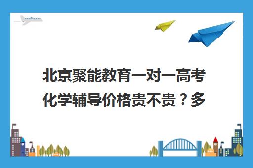 北京聚能教育一对一高考化学辅导价格贵不贵？多少钱一年（北京高中补课机构排名）