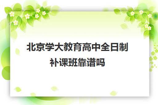 北京学大教育高中全日制补课班靠谱吗（北京大学生家教一对一收费标准）