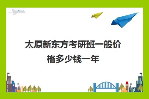 太原新东方考研班一般价格多少钱一年(新东方考研价格表)