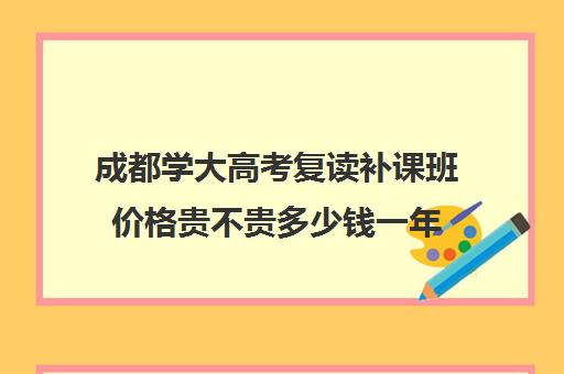 成都学大高考复读补课班价格贵不贵多少钱一年(高三复读生需要补课吗)