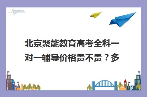 北京聚能教育高考全科一对一辅导价格贵不贵？多少钱一年（聚能教育怎么样）