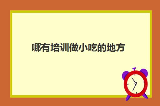 哪有培训做小吃的地方(有没有专门培训小吃的地方)