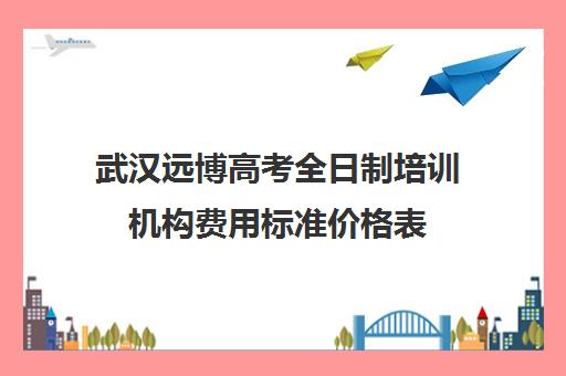 武汉远博高考全日制培训机构费用标准价格表(武汉高考集训班哪里好)