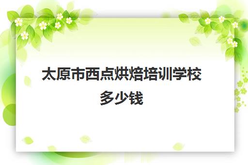 太原市西点烘焙培训学校多少钱(烘焙班一般学费多少)