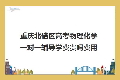 重庆北碚区高考物理化学一对一辅导学费贵吗费用多少钱(高中物理培训班哪家好)