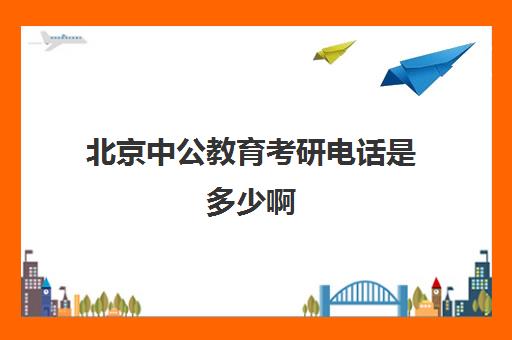 北京中公教育考研电话是多少啊(中公教育考研培训班怎么样)