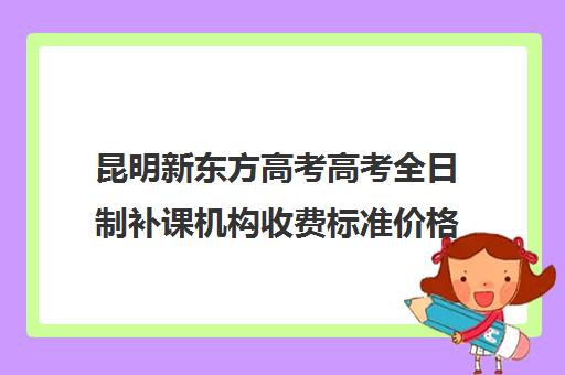 昆明新东方高考高考全日制补课机构收费标准价格一览(昆明口碑好的高中补课机构)