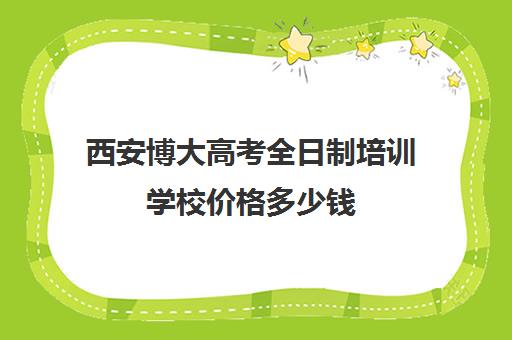 西安博大高考全日制培训学校价格多少钱(博大教育怎么样)