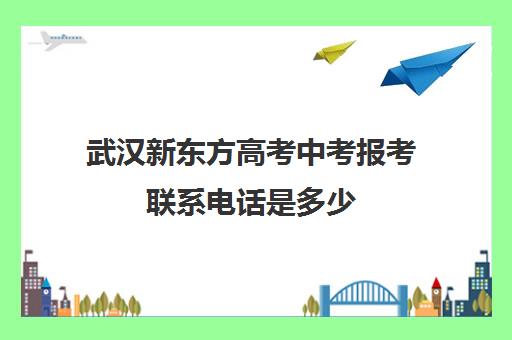 武汉新东方高考中考报考联系电话是多少(武汉高考培训学校哪个好)