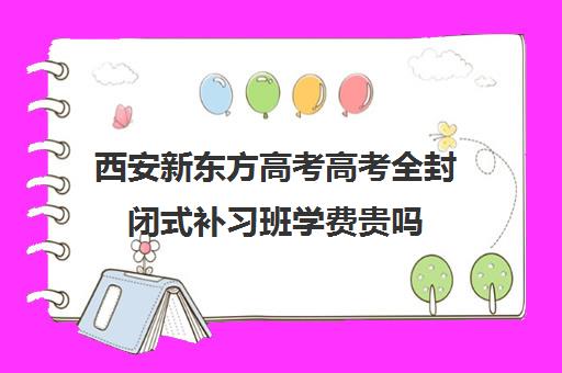 西安新东方高考高考全封闭式补习班学费贵吗