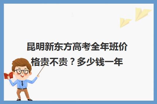 昆明新东方高考全年班价格贵不贵？多少钱一年(昆明新东方高三全托班怎样?)