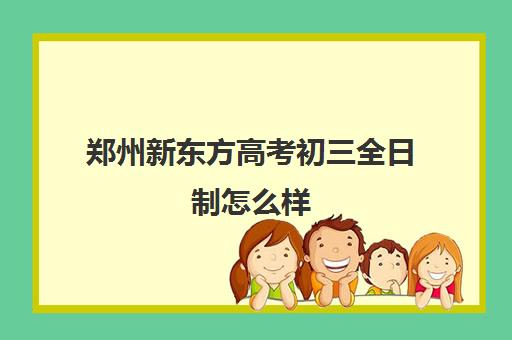 郑州新东方高考初三全日制怎么样(郑州新东方哪个校区好)