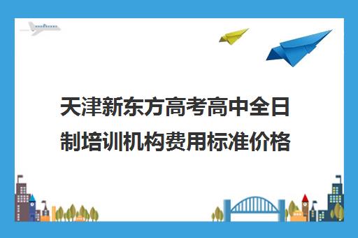 天津新东方高考高中全日制培训机构费用标准价格表(天津高考辅导机构哪家最好)