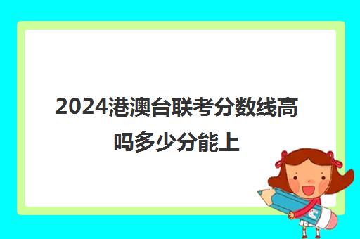 2024港澳台联考分数线高吗多少分能上(港澳台联考人数暴涨43%)