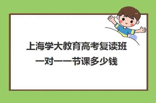 上海学大教育高考复读班一对一一节课多少钱（学大教育复读怎么样）