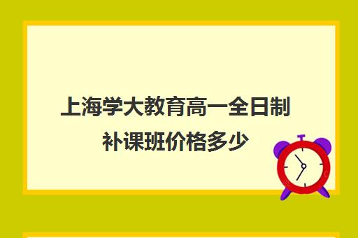 上海学大教育高一全日制补课班价格多少（上海高中一对一补课多少钱一小时）