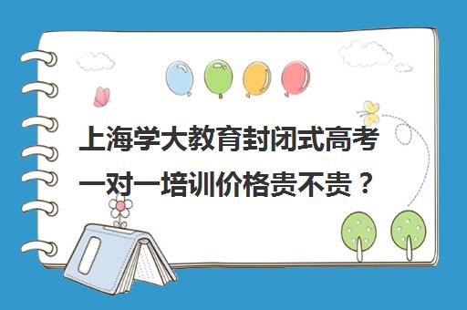 上海学大教育封闭式高考一对一培训价格贵不贵？多少钱一年（学大教育学费多少）