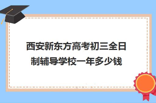 西安新东方高考初三全日制辅导学校一年多少钱(西安高中全日制补课学校排名)