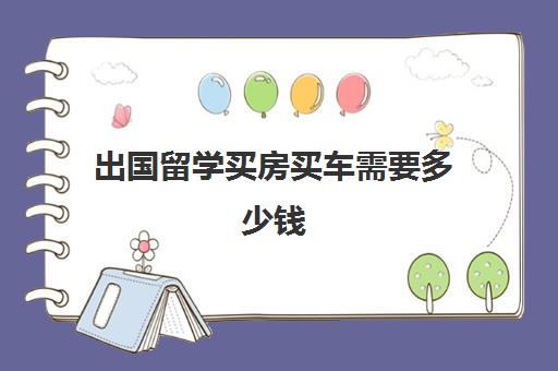 出国留学买房买车需要多少钱(留学生几年内可以免税买车)