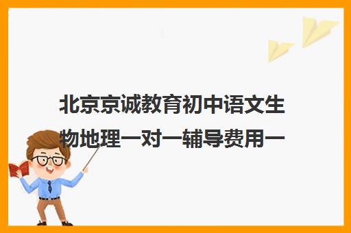 北京京诚教育初中语文生物地理一对一辅导费用一般多少钱（初中语文有必要补课吗）