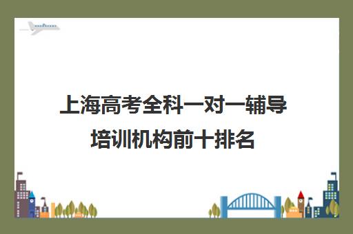 上海高考全科一对一辅导培训机构前十排名(在上海做得最好的辅导机构)