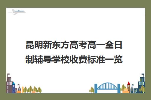 昆明新东方高考高一全日制辅导学校收费标准一览表(昆明高中排名一览表)