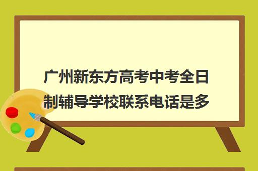 广州新东方高考中考全日制辅导学校联系电话是多少(广州市新东方各校区电话和地址)