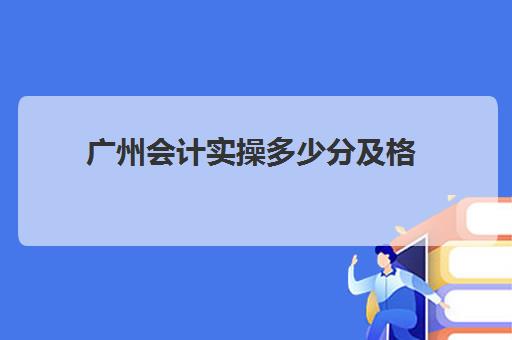 广州会计实操多少分及格(初级会计通过分数)