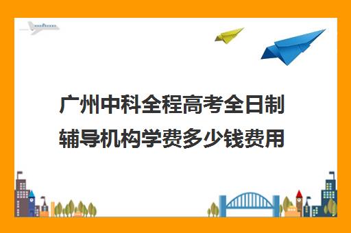 广州中科全程高考全日制辅导机构学费多少钱费用一览表(广州中科全程高考复读学校)