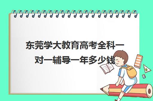 东莞学大教育高考全科一对一辅导一年多少钱(高考一对一辅导机构哪个好)