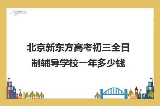 北京新东方高考初三全日制辅导学校一年多少钱（新东方考研班靠谱吗）