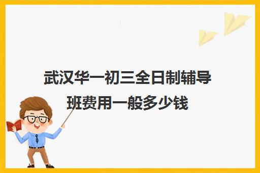 武汉华一初三全日制辅导班费用一般多少钱(武汉最靠谱的十大教育机构)