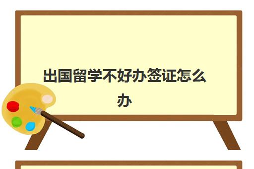 出国留学不好办签证怎么办(留学办签证需要什么证件和材料)