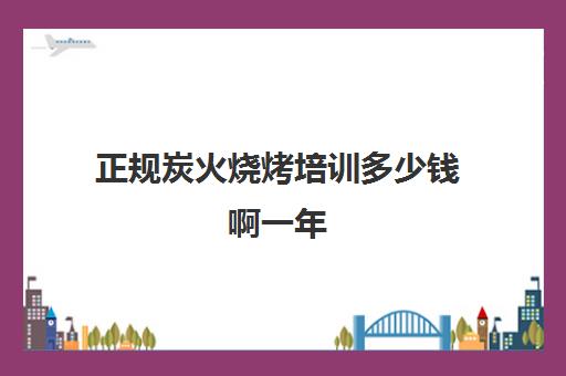 正规炭火烧烤培训多少钱啊一年(学烧烤技术培训哪里好)