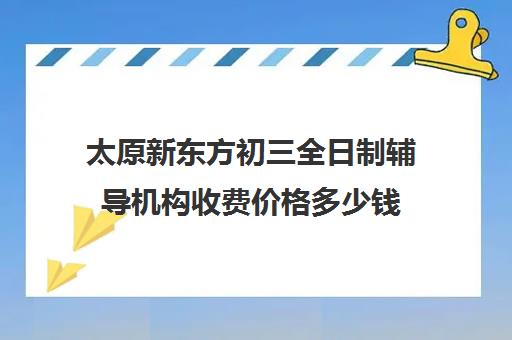 太原新东方初三全日制辅导机构收费价格多少钱(太原全日制的高中补课机构哪个好)