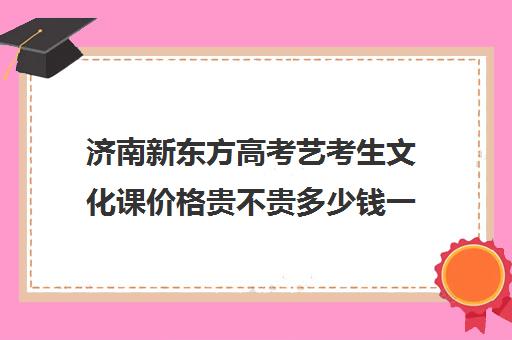 济南新东方高考艺考生文化课价格贵不贵多少钱一年(新东方艺考文化课全日制辅导)