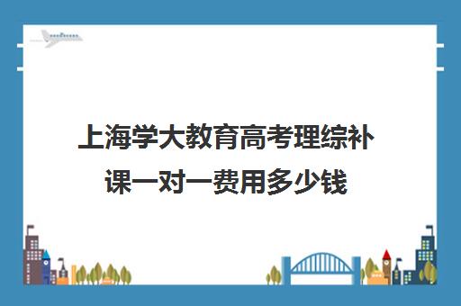 上海学大教育高考理综补课一对一费用多少钱（家教辅导一对一收费）