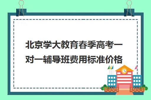 北京学大教育春季高考一对一辅导班费用标准价格表（春季高考线上辅导班）