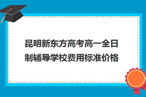 昆明新东方高考高一全日制辅导学校费用标准价格表(昆明好的十大高中补课机构)