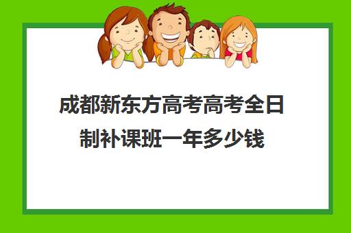 成都新东方高考高考全日制补课班一年多少钱(成都高三全日制培训机构排名)