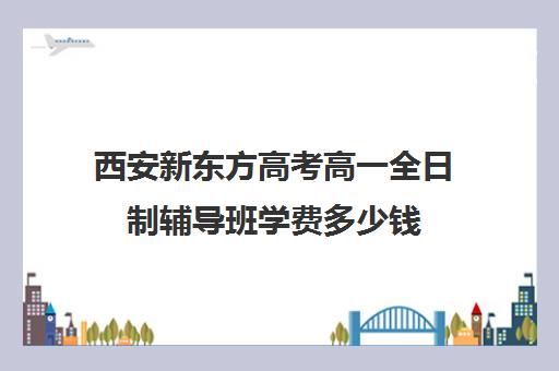 西安新东方高考高一全日制辅导班学费多少钱(初三全日制辅导班招生简章)