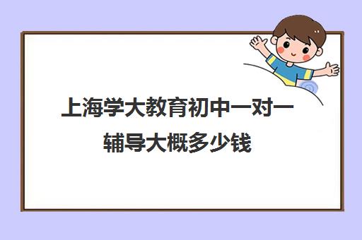 上海学大教育初中一对一辅导大概多少钱（上海补课机构排名）