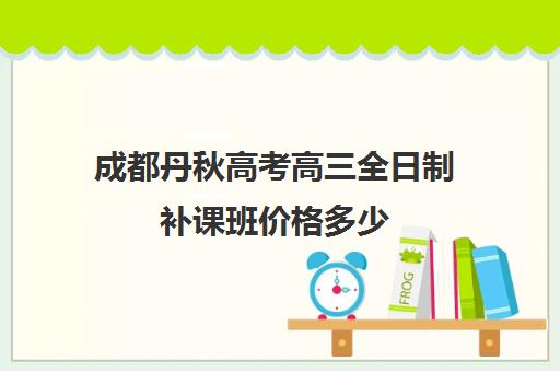 成都丹秋高考高三全日制补课班价格多少(高三全日制补课一般多少钱)