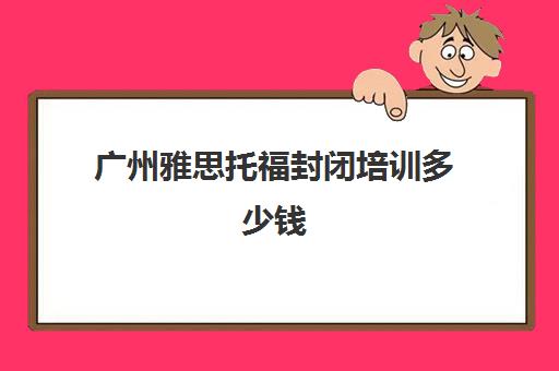 广州雅思托福封闭培训多少钱(托福培训最便宜)